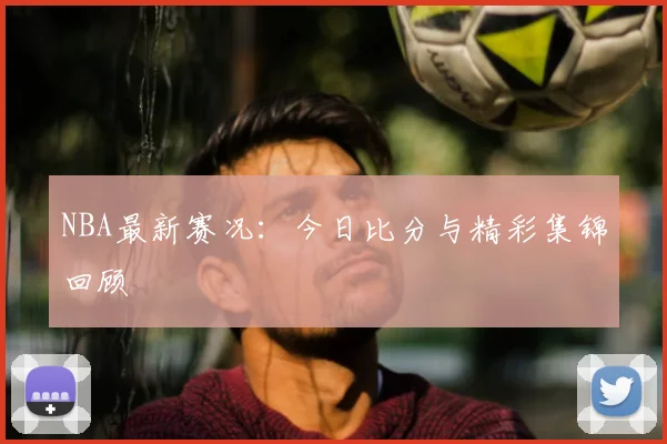 NBA最新赛况：今日比分与精彩集锦回顾