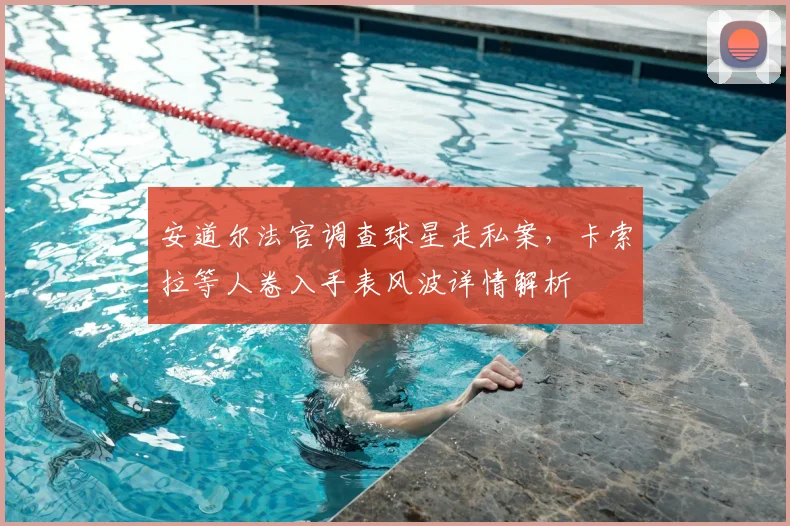 安道尔法官调查球星走私案，卡索拉等人卷入手表风波详情解析
