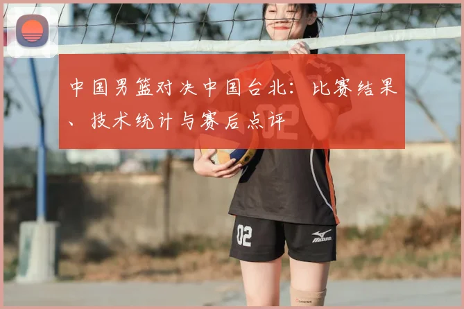 中国男篮对决中国台北:比赛结果、技术统计与赛后点评