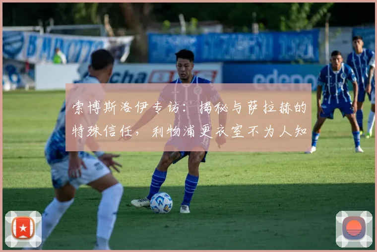 索博斯洛伊专访：揭秘与萨拉赫的特殊信任，利物浦更衣室不为人知的关系