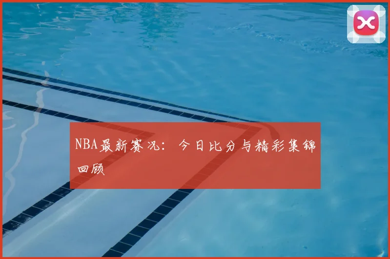 NBA最新赛况：今日比分与精彩集锦回顾