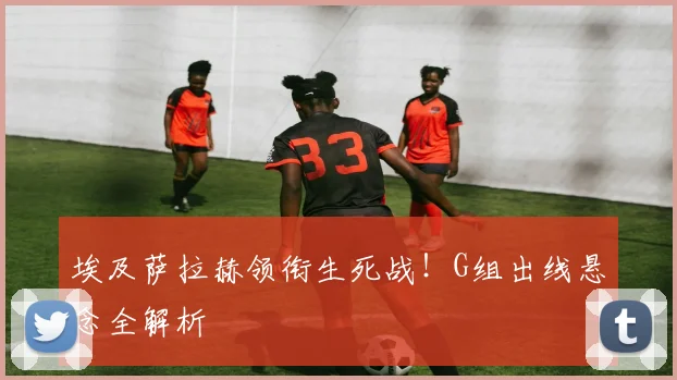 埃及萨拉赫领衔生死战！G组出线悬念全解析