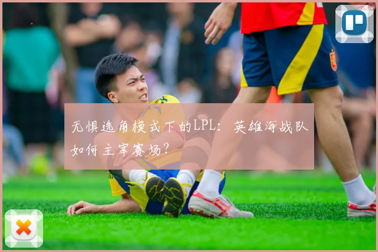 无惧选角模式下的LPL：英雄海战队如何主宰赛场？