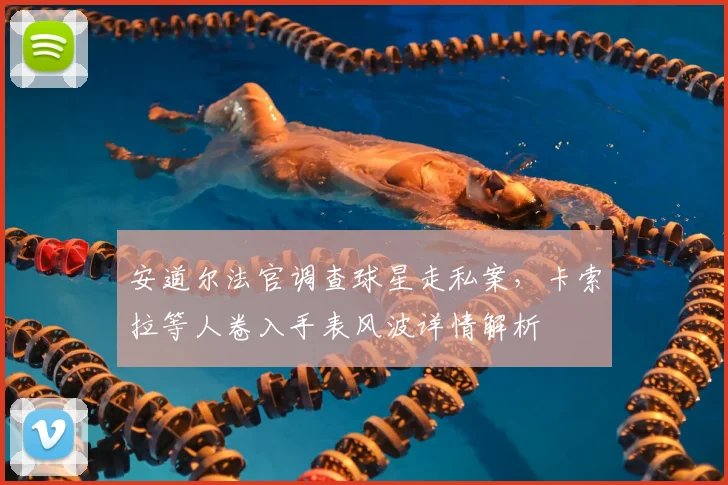 安道尔法官调查球星走私案，卡索拉等人卷入手表风波详情解析
