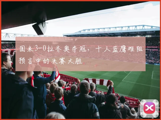国米3-0拉齐奥夺冠，十人蓝鹰难阻预言中的决赛大胜