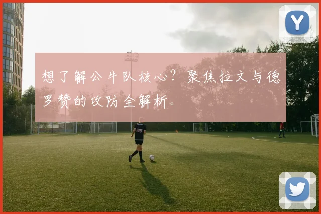 想了解公牛队核心？聚焦拉文与德罗赞的攻防全解析。