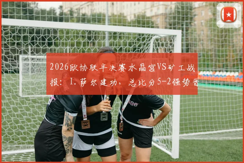 2026欧协联半决赛水晶宫VS矿工战报：I.萨尔建功，总比分5-2强势晋级决赛