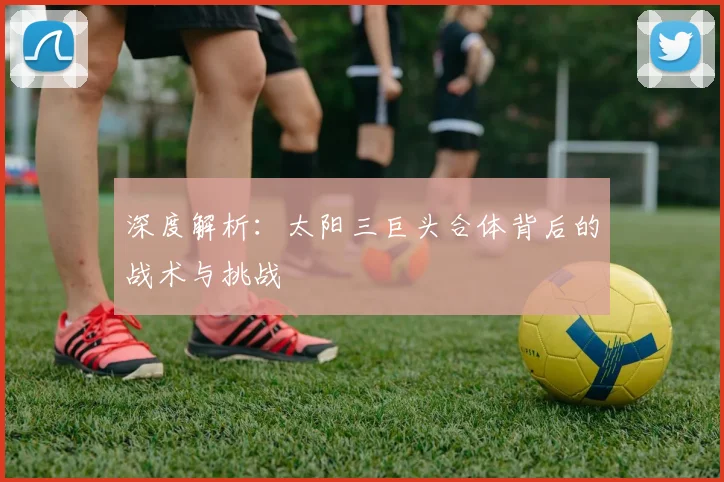 深度解析：太阳三巨头合体背后的战术与挑战